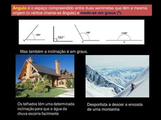 Ângulo é o espaço compreendido entre duas semirretas que têm a mesma
origem (o vértice chama-se ângulo) e mede-se em graus (º).
Mas também a inclinação é em graus.
Desportista a descer a encosta
de uma montanha
 