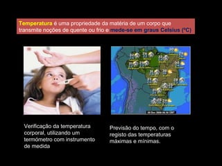 Temperatura é uma propriedade da matéria de um corpo que
transmite noções de quente ou frio e mede-se em graus Celsius (ºC)
Verificação da temperatura
corporal, utilizando um
termómetro com instrumento
de medida
Previsão do tempo, com o
registo das temperaturas
máximas e mínimas.
 