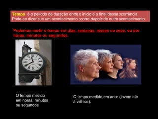 Tempo é o período de duração entre o inicio e o final dessa ocorrência.
Pode-se dizer que um acontecimento ocorre depois de outro acontecimento.
O tempo medido
em horas, minutos
ou segundos.
O tempo medido em anos (jovem até
à velhice).
Podemos medir o tempo em dias, semanas, meses ou anos, ou por
horas, minutos ou segundos.
 