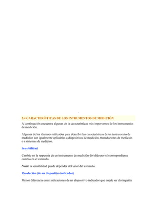 ·
2.4 CARACTERÍSTICAS DE LOS INTRUMENTOS DE MEDICIÓN
A continuación encuentra algunas de la características más importantes de los instrumentos
de medición.
Algunos de los términos utilizados para describir las características de un instrumento de
medición son igualmente aplicables a dispositivos de medición, transductores de medición
o a sistemas de medición.
Sensibilidad
Cambio en la respuesta de un instrumento de medición dividido por el correspondiente
cambio en el estímulo.
Nota: la sensibilidad puede depender del valor del estímulo.
Resolución (de un dispositivo indicador)
Menor diferencia entre indicaciones de un dispositivo indicador que puede ser distinguida
 