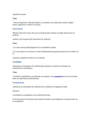 significativamente.
Notas
1 Para un dispositivo indicador digital, es el cambio en la indicación cuando el dígito
menos significativo cambia en un paso.
Zona muerta
Máximo intervalo a través del cual un estímulo pude cambiar en ambas direcciones sin
producir
cambios en la respuesta del instrumento de medición.
Notas
1 La zona muerta puede depender de la velocidad de cambio
2 La zona muerta, en ocasiones, se hace deliberadamente grande para prevenir el cambio en
la
respuesta a pequeños cambios en el estímulo.
Estabilidad
Aptitud de un instrumento de medición para mantener constante en el tiempo sus
características metrológicas.
Notas
1 Cuando la estabilidad es considerada con respecto a otra magnitud que no sea el tiempo,
debe ser especificada explícitamente.
Transparencia
Aptitud de un instrumento de medición de no modificar la magnitud a medir.
Ejemplos
a) la balanza es transparente en la medición de masa;
b) el termómetro de resistencia que calienta el medio cuya temperatura se intenta medir, no
es transparente.
 