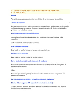 2.4 CARACTERÍSTICAS DE LOS INTRUMENTOS DE MEDICIÓN
(CONTINUACIÓN)
Deriva
Variación lenta de una característica metrológica de un instrumento de medición.
Tiempo de respuesta
Intervalo de tiempo entre el instante en que es provocado un cambio brusco en el estímulo
y el instante en que la respuesta alcanza, y se mantiene dentro de límites especificados,
próximos a su valor final estable.
Exactitud de un instrumento de medición
Aptitud de un instrumento de medición para entregar respuestas cercanas al valor
verdadero.
Nota "Exactitud" es un concepto cualitativo.
Exactitud en la medición.
Es el grado en que las lecturas se acercan a la magnitud real.
Precisión en la medición
Es el grado en que las lecturas se acercan entre sí.
Error (de indicación) de un instrumento de medición
Indicación de un instrumento de medición menos el valor verdadero de la magnitud de
entrada correspondiente.
Notas
Este concepto se aplica principalmente cuando los instrumentos son comparados con
patrones de referencia.
Errores máximos permisibles (de un instrumento de medición)
Límites del error permisible (de un instrumento de medición)
Valores extremos del error permisible por especificaciones, regulaciones, etc, para un
instrumento de medición dado.
·
 
