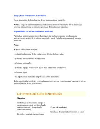 Sesgo (de un instrumento de medición)
Error sistemático de la indicación de un instrumento de medición.
Nota El sesgo de un instrumento de medición se estima normalmente por la media del
error de indicación de un número apropiado de mediciones repetidas.
Repetibilidad (de un instrumento de medición)
Aptitud de un instrumento de medición para dar indicaciones casi similares para
aplicaciones repetidas de la misma magnitud a medir, bajo las mismas condiciones de
medición
Notas
1- Estas condiciones incluyen:
- reducción al mínimo de las variaciones, debido al observador;
- el mismo procedimiento de operación
- el mismo observador
- el mismo equipo de medición usado bajo las mismas condiciones
- el mismo lugar;
- las repeticiones realizadas en períodos cortos de tiempo.
2- La repetibilidad puede ser expresada cuantitativamente en términos de las características
de la dispersión de las indicaciones.
2.4.1 VOCABULARIO BÁSICO DE METROLOGÍA
Magnitud
Atributo de un fenómeno, cuerpo o
sustancia, que puede ser identificado
cualitativamente y determinado
cuantitativamente.
Ejemplos: longitud, tiempo, masa,
Error (de medición)
Resultado de una medición menos el valor
 