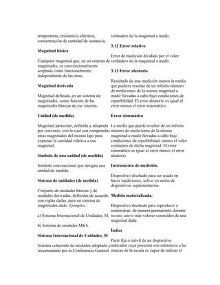 temperatura, resistencia eléctrica,
concentración de cantidad de sustancia;
Magnitud básica
Cualquier magnitud que, en un sistema de
magnitudes, es convencionalmente
aceptada como funcionalmente
independiente de las otras.
Magnitud derivada
Magnitud definida, en un sistema de
magnitudes, como función de las
magnitudes básicas de ese sistema.
Unidad (de medida)
Magnitud particular, definida y adoptada
por convenio, con la cual son comparadas
otras magnitudes del mismo tipo para
expresar la cantidad relativa a esa
magnitud.
Símbolo de una unidad (de medida)
Símbolo convencional que designa una
unidad de medida.
Sistema de unidades (de medida)
Conjunto de unidades básicas y de
unidades derivadas, definidas de acuerdo
con reglas dadas, para un sistema de
magnitudes dado. Ejemplos :
a) Sistema Internacional de Unidades, SI;
b) Sistema de unidades MKS.
Sistema Internacional de Unidades, SI
Sistema coherente de unidades adoptado y
recomendado por la Conferencia General
verdadero de la magnitud a medir.
3.12 Error relativo
Error de medición dividido por el valor
verdadero de la magnitud a medir.
3.13 Error aleatorio
Resultado de una medición menos la media
que pudiera resultar de un infinito número
de mediciones de la misma magnitud a
medir llevadas a cabo bajo condiciones de
repetibilidad. El error aleatorio es igual al
error menos el error sistemático
Error sistemático
La media que puede resultar de un infinito
número de mediciones de la misma
magnitud a medir llevadas a cabo bajo
condiciones de repetibilidad, menos el valor
verdadero de dicha magnitud. El error
sistemático es igual al error menos el error
aleatorio
Instrumento de medición.
Dispositivo diseñado para ser usado en
hacer mediciones, solo o en unión de
dispositivos suplementarios.
Medida materializada.
Dispositivo diseñado para reproducir o
suministrar, de manera permanente durante
su uso, uno o más valores conocidos de una
magnitud dada.
Índice
Parte fija o móvil de un dispositivo
indicador cuya posición con referencia a las
marcas de la escala es capaz de indicar el
 