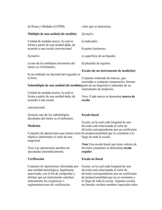 de Pesas y Medidas (CGPM).
Múltiplo de una unidad (de medida)
Unidad de medida mayor, la cual se
forma a partir de una unidad dada, de
acuerdo a una escala convencional
Ejemplos
a) uno de los múltiplos decimales del
metro es el kilómetro;
b) un múltiplo no decimal del segundo es
la hora.
Submúltiplo de una unidad (de medida)
Unidad de medida menor, la cual se
forma a partir de una unidad dada, de
acuerdo a una escala
convencional.
Ejemplo uno de los submúltiplos
decimales del metro es el milímetro.
Medición
Conjunto de operaciones que tienen como
objetivo determinar el valor de una
magnitud.
Nota Las operaciones pueden ser
ejecutadas automáticamente.
Verificación
Conjunto de operaciones efectuadas por
una entidad metrológica, legalmente
autorizada, con el fin de comprobar y
afirmar que un instrumento satisface
enteramente las exigencias o
reglamentaciones de verificación.
valor que se determina.
Ejemplos
a) indicador;
b) punto luminoso;
c) superficie de un líquido;
d) plumilla de registro.
Escala (de un instrumento de medición)
Conjunto ordenado de marcas, que
asociadas a cualquier numeración, forman
parte de un dispositivo indicador de un
instrumento de medición.
Nota: Cada marca se denomina marca de
escala
Escala lineal
Escala, en la cual cada longitud de una
división está relacionada al valor de
división correspondiente por un coeficiente
de proporcionalidad que es constante a lo
largo de toda la escala.
Nota Una escala lineal que tiene valores de
división constantes se denomina escala
regular .
Escala no lineal
Escala, en la cual cada longitud de una
división está relacionada al valor de
división correspondiente por un coeficiente
de proporcionalidad que no es constante a
lo largo de toda la escala. Algunas escalas
no lineales reciben nombres especiales tales
 