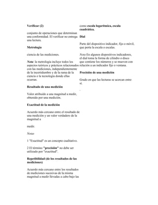 Verificar (2)
conjunto de operaciones que determinan
una conformidad. El verificar no entrega
una lectura.
Metrología
ciencia de las mediciones.
Nota: la metrología incluye todos los
aspectos teóricos y prácticos relacionados
con las mediciones, independientemente
de la incertidumbre y de la rama de la
ciencia o la tecnología donde ellas
ocurran.
Resultado de una medición
Valor atribuido a una magnitud a medir,
obtenido por una medición.
Exactitud de la medición
Acuerdo más cercano entre el resultado de
una medición y un valor verdadero de la
magnitud a
medir.
Notas
1 "Exactitud" es un concepto cualitativo.
2 El término "precisión" no debe ser
utilizado por "exactitud".
Repetibilidad (de los resultados de las
mediciones)
Acuerdo más cercano entre los resultados
de mediciones sucesivas de la misma
magnitud a medir llevadas a cabo bajo las
como escala logarítmica, escala
cuadrática.
Dial
Parte del dispositivo indicador, fijo o móvil,
que porta la escala o escalas.
Nota En algunos dispositivos indicadores,
el dial toma la forma de cilindro o disco
que contiene los números y se mueven con
relación a un indicador fijo o ventana.
Precisión de una medición
Grado en que las lecturas se acercan entre
sí.
·
 