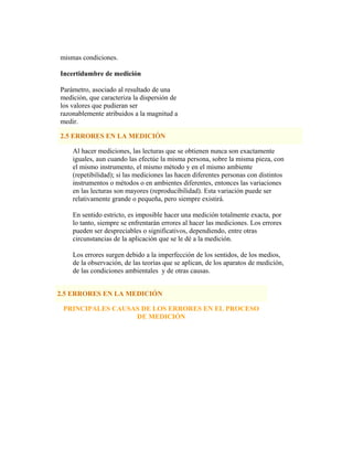 mismas condiciones.
Incertidumbre de medición
Parámetro, asociado al resultado de una
medición, que caracteriza la dispersión de
los valores que pudieran ser
razonablemente atribuidos a la magnitud a
medir.
2.5 ERRORES EN LA MEDICIÓN
Al hacer mediciones, las lecturas que se obtienen nunca son exactamente
iguales, aun cuando las efectúe la misma persona, sobre la misma pieza, con
el mismo instrumento, el mismo método y en el mismo ambiente
(repetibilidad); si las mediciones las hacen diferentes personas con distintos
instrumentos o métodos o en ambientes diferentes, entonces las variaciones
en las lecturas son mayores (reproducibilidad). Esta variación puede ser
relativamente grande o pequeña, pero siempre existirá.
En sentido estricto, es imposible hacer una medición totalmente exacta, por
lo tanto, siempre se enfrentarán errores al hacer las mediciones. Los errores
pueden ser despreciables o significativos, dependiendo, entre otras
circunstancias de la aplicación que se le dé a la medición.
Los errores surgen debido a la imperfección de los sentidos, de los medios,
de la observación, de las teorías que se aplican, de los aparatos de medición,
de las condiciones ambientales y de otras causas.
2.5 ERRORES EN LA MEDICIÓN
PRINCIPALES CAUSAS DE LOS ERRORES EN EL PROCESO
DE MEDICIÓN
 