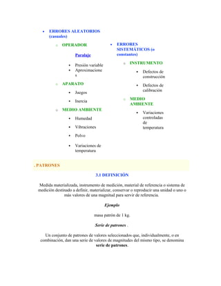 • ERRORES ALEATORIOS
(casuales)
o OPERADOR
Paralaje
 Presión variable
 Aproximacione
s
o APARATO
 Juegos
 Inercia
o MEDIO AMBIENTE
 Humedad
 Vibraciones
 Polvo
 Variaciones de
temperatura
• ERRORES
SISTEMÁTICOS (o
constantes)
o INSTRUMENTO
 Defectos de
construcción
 Defectos de
calibración
o MEDIO
AMBIENTE
 Variaciones
controladas
de
temperatura
. PATRONES
3.1 DEFINICIÓN
Medida materializada, instrumento de medición, material de referencia o sistema de
medición destinado a definir, materializar, conservar o reproducir una unidad o uno o
más valores de una magnitud para servir de referencia.
Ejemplo
masa patrón de 1 kg.
Serie de patrones .
Un conjunto de patrones de valores seleccionados que, individualmente, o en
combinación, dan una serie de valores de magnitudes del mismo tipo, se denomina
serie de patrones.
 