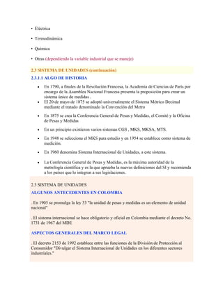 • Eléctrica
• Termodinámica
• Química
• Otras (dependiendo la variable industrial que se maneje)
2.3 SISTEMA DE UNIDADES (continuaciòn)
2.3.1.1 ALGO DE HISTORIA
• En 1790, a finales de la Revolución Francesa, la Academia de Ciencias de París por
encargo de la Asamblea Nacional Francesa presenta la proposición para crear un
sistema único de medidas .
• El 20 de mayo de 1875 se adoptó universalmente el Sistema Métrico Decimal
mediante el tratado denominado la Convención del Metro
• En 1875 se crea la Conferencia General de Pesas y Medidas, el Comité y la Oficina
de Pesas y Medidas
• En un principio existieron varios sistemas CGS , MKS, MKSA, MTS.
• En 1948 se selecciona el MKS para estudio y en 1954 se establece como sistema de
medición.
• En 1960 denomina Sistema Internacional de Unidades, a este sistema.
• La Conferencia General de Pesas y Medidas, es la máxima autoridad de la
metrología científica y es la que aprueba la nuevas definiciones del SI y recomienda
a los países que lo integren a sus legislaciones.
2.3 SISTEMA DE UNIDADES
ALGUNOS ANTECEDENTES EN COLOMBIA
. En 1905 se promulga la ley 33 "la unidad de pesas y medidas es un elemento de unidad
nacional"
. El sistema internacional se hace obligatorio y oficial en Colombia mediante el decreto No.
1731 de 1967 del MDE
ASPECTOS GENERALES DEL MARCO LEGAL
. El decreto 2153 de 1992 establece entre las funciones de la División de Protección al
Consumidor "Divulgar el Sistema Internacional de Unidades en los diferentes sectores
industriales."
 