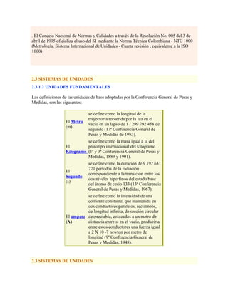 . El Concejo Nacional de Normas y Calidades a través de la Resolución No. 005 del 3 de
abril de 1995 oficializa el uso del SI mediante la Norma Técnica Colombiana - NTC 1000
(Metrología. Sistema Internacional de Unidades - Cuarta revisión , equivalente a la ISO
1000)
2.3 SISTEMAS DE UNIDADES
2.3.1.2 UNIDADES FUNDAMENTALES
Las definiciones de las unidades de base adoptadas por la Conferencia General de Pesas y
Medidas, son las siguientes:
El Metro
(m)
se define como la longitud de la
trayectoria recorrida por la luz en el
vacío en un lapso de 1 / 299 792 458 de
segundo (17ª Conferencia General de
Pesas y Medidas de 1983).
El
Kilogramo
se define como la masa igual a la del
prototipo internacional del kilogramo
(1ª y 3ª Conferencia General de Pesas y
Medidas, 1889 y 1901).
El
Segundo
(s)
se define como la duración de 9 192 631
770 períodos de la radiación
correspondiente a la transición entre los
dos niveles hiperfinos del estado base
del átomo de cesio 133 (13ª Conferencia
General de Pesas y Medidas, 1967).
El ampere
(A)
se define como la intensidad de una
corriente constante, que mantenida en
dos conductores paralelos, rectilíneos,
de longitud infinita, de sección circular
despreciable, colocados a un metro de
distancia entre sí en el vacío, produciría
entre estos conductores una fuerza igual
a 2 X 10 -7 newton por metro de
longitud (9ª Conferencia General de
Pesas y Medidas, 1948).
2.3 SISTEMAS DE UNIDADES
 