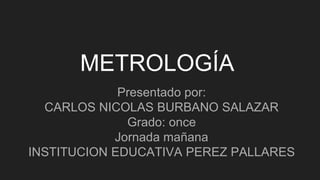 METROLOGÍA
Presentado por:
CARLOS NICOLAS BURBANO SALAZAR
Grado: once
Jornada mañana
INSTITUCION EDUCATIVA PEREZ PALLARES
 