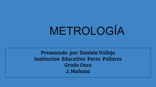 METROLOGÍA
Presentado por: Daniela Vallejo
Institucion Educativa Perez Pallares
Grado Once
J. Mañana
 