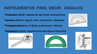 INSTRUMENTOS PARA MEDIR ÁNGULOS
*Graduador (Medir ángulos de ejercicios matemáticos)
*sextante (mide el ángulo entre dos puntos distantes)
*Transportador(para el dibujo y elementos básicos)
*Goniómetro (medir ángulos entre dos objetos distantes)
 