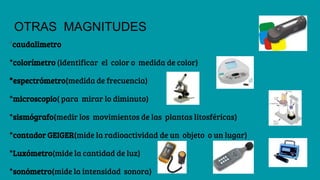 OTRAS MAGNITUDES
*caudalimetro
*colorímetro (identificar el color o medida de color)
*espectrómetro(medida de frecuencia)
*microscopio( para mirar lo diminuto)
*sismógrafo(medir los movimientos de las plantas litosféricas)
*contador GEIGER(mide la radioactividad de un objeto o un lugar)
*Luxómetro(mide la cantidad de luz)
*sonómetro(mide la intensidad sonora)
 