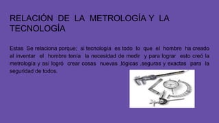 RELACIÓN DE LA METROLOGÍA Y LA
TECNOLOGÍA
Estas Se relaciona porque; si tecnología es todo lo que el hombre ha creado
al inventar el hombre tenía la necesidad de medir y para lograr esto creó la
metrología y así logró crear cosas nuevas ,lógicas ,seguras y exactas para la
seguridad de todos.
 