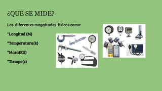 ¿QUE SE MIDE?
Las diferentes magnitudes físicas como:
*Longitud (M)
*Temperatura(k)
*Masa(KG)
*Tiempo(s)
 