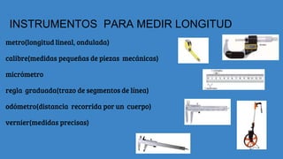 INSTRUMENTOS PARA MEDIR LONGITUD
metro(longitud lineal, ondulada)
calibre(medidas pequeñas de piezas mecánicas)
micrómetro
regla graduada(trazo de segmentos de línea)
odómetro(distancia recorrida por un cuerpo)
vernier(medidas precisas)
 