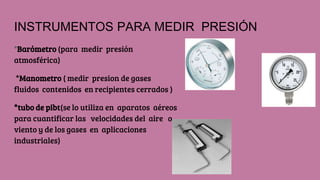 INSTRUMENTOS PARA MEDIR PRESIÓN
*Barómetro (para medir presión
atmosférica)
*Manometro ( medir presion de gases
fluidos contenidos en recipientes cerrados )
*tubo de pibt(se lo utiliza en aparatos aéreos
para cuantificar las velocidades del aire o
viento y de los gases en aplicaciones
industriales)
 