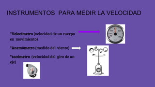 INSTRUMENTOS PARA MEDIR LA VELOCIDAD
*Velocímetro (velocidad de un cuerpo
en movimiento)
*Anemómetro (medida del viento)
*tacómetro (velocidad del giro de un
eje)
 