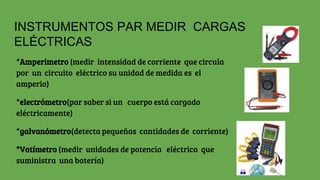 INSTRUMENTOS PAR MEDIR CARGAS
ELÉCTRICAS
*Amperimetro (medir intensidad de corriente que circula
por un circuito eléctrico su unidad de medida es el
amperio)
*electrómetro(par saber si un cuerpo está cargado
eléctricamente)
*galvanómetro(detecta pequeñas cantidades de corriente)
*Vatímetro (medir unidades de potencia eléctrica que
suministra una batería)
 