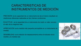 CARACTERISTICAS DE
INSTRUMENTOS DE MEDICIÓN
PRECISIÓN: es la capacidad de un instrumento de dar el mismo resultado en
mediciones diferentes realizadas en las mismas condiciones
EXACTITUD: es la capacidad de un instrumento de medir un valor cercano
al valor de la magnitud real.
APRECIACIÓN: es la medida más pequeña perceptible en un instrumento de
medida.
SENSIBILIDAD: es la relación de desplazamiento entre el indicador de la
medida y la medida real.
 