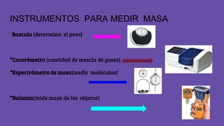 INSTRUMENTOS PARA MEDIR MASA
*Bascula (determina el peso)
*Catarómetro (cantidad de mezcla de gases)
*Espectrómetro de masa(medir moléculas)
*Balanza(mide masa de los objetos)
 