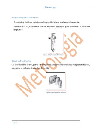 Metrologia
27
Relógio Comparador mikrokator
A ampliação é obtida por meio de uma fita retorcida, feita de uma liga metálica especial.
Ao esticar esta fita, o seu centro tem um movimento de rotação que é proporcional à deslocação
longitudinal.
Blocos-padrão lineares
São utilizados comocalibres,padrão e de comparação para certificarelementosde mediçãode todo o tipo,
assim como na calibração de aparelhos de medida.
Figura 26 Comparador Mikrokator
Figura 27 Blocos padrão lineares
 