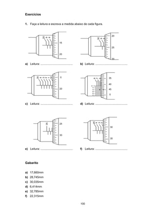 100
Exercícios
1. Faça a leitura e escreva a medida abaixo de cada figura.
a) Leitura: ........................................ b) Leitura: ........................................
c) Leitura: ........................................ d) Leitura: ........................................
e) Leitura: ........................................ f) Leitura: ........................................
Gabarito
a) 17,660mm
b) 28,745mm
c) 30,035mm
d) 6,414mm
e) 32,785mm
f) 22,315mm
 