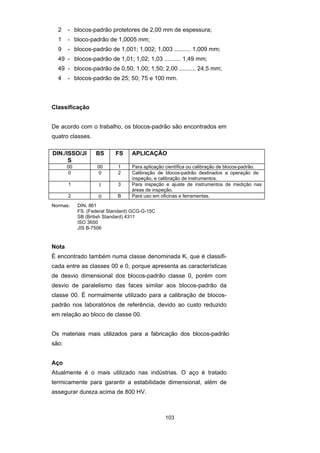 103
2 - blocos-padrão protetores de 2,00 mm de espessura;
1 - bloco-padrão de 1,0005 mm;
9 - blocos-padrão de 1,001; 1,002; 1,003 .......... 1,009 mm;
49 - blocos-padrão de 1,01; 1,02; 1,03 .......... 1,49 mm;
49 - blocos-padrão de 0,50; 1,00; 1,50; 2,00 .......... 24,5 mm;
4 - blocos-padrão de 25; 50; 75 e 100 mm.
Classificação
De acordo com o trabalho, os blocos-padrão são encontrados em
quatro classes.
DIN./ISSO/JI
S
BS FS APLICAÇÃO
00 00 1 Para aplicação científica ou calibração de blocos-padrão.
0 0 2 Calibração de blocos-padrão destinados a operação de
inspeção, e calibração de instrumentos.
1 Ι 3 Para inspeção e ajuste de instrumentos de medição nas
áreas de inspeção.
2 ΙΙ B Para uso em oficinas e ferramentas.
Normas: DIN. 861
FS. (Federal Standard) GCG-G-15C
SB (British Standard) 4311
ISO 3650
JIS B-7506
Nota
É encontrado também numa classe denominada K, que é classifi-
cada entre as classes 00 e 0, porque apresenta as características
de desvio dimensional dos blocos-padrão classe 0, porém com
desvio de paralelismo das faces similar aos blocos-padrão da
classe 00. É normalmente utilizado para a calibração de blocos-
padrão nos laboratórios de referência, devido ao custo reduzido
em relação ao bloco de classe 00.
Os materiais mais utilizados para a fabricação dos blocos-padrão
são:
Aço
Atualmente é o mais utilizado nas indústrias. O aço é tratado
termicamente para garantir a estabilidade dimensional, além de
assegurar dureza acima de 800 HV.
 