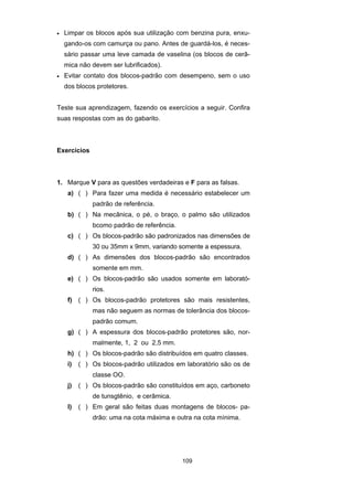 109
• Limpar os blocos após sua utilização com benzina pura, enxu-
gando-os com camurça ou pano. Antes de guardá-los, é neces-
sário passar uma leve camada de vaselina (os blocos de cerâ-
mica não devem ser lubrificados).
• Evitar contato dos blocos-padrão com desempeno, sem o uso
dos blocos protetores.
Teste sua aprendizagem, fazendo os exercícios a seguir. Confira
suas respostas com as do gabarito.
Exercícios
1. Marque V para as questões verdadeiras e F para as falsas.
a) ( ) Para fazer uma medida é necessário estabelecer um
padrão de referência.
b) ( ) Na mecânica, o pé, o braço, o palmo são utilizados
bcomo padrão de referência.
c) ( ) Os blocos-padrão são padronizados nas dimensões de
30 ou 35mm x 9mm, variando somente a espessura.
d) ( ) As dimensões dos blocos-padrão são encontrados
somente em mm.
e) ( ) Os blocos-padrão são usados somente em laborató-
rios.
f) ( ) Os blocos-padrão protetores são mais resistentes,
mas não seguem as normas de tolerância dos blocos-
padrão comum.
g) ( ) A espessura dos blocos-padrão protetores são, nor-
malmente, 1, 2 ou 2,5 mm.
h) ( ) Os blocos-padrão são distribuídos em quatro classes.
i) ( ) Os blocos-padrão utilizados em laboratório são os de
classe OO.
j) ( ) Os blocos-padrão são constituídos em aço, carboneto
de tunsgtênio, e cerâmica.
l) ( ) Em geral são feitas duas montagens de blocos- pa-
drão: uma na cota máxima e outra na cota mínima.
 
