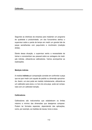 112
Calibrador
Seguindo as diretrizes da empresa para implantar um programa
de qualidade e produtividade, um dos funcionários alertou o
supervisor sobre a perda de tempo em medir um grande lote de
peças semelhantes com paquímetro e micrômetro (medição
direta).
Diante dessa situação, o supervisor sentiu a necessidade de
treinar e conscientizar seu pessoal sobre as vantagens da medi-
ção indireta, utilizando-se calibradores. Vamos acompanhar as
explicações.
Medição indireta
A medida indireta por comparação consiste em confrontar a peça
que se quer medir com aquela de padrão ou dimensão aproxima-
da. Assim, um eixo pode ser medido indiretamente, utilizando-se
um calibrador para eixos, e o furo de uma peça pode ser compa-
rado com um calibrador tampão.
Calibradores
Calibradores são instrumentos que estabelecem os limites
máximo e mínimo das dimensões que desejamos comparar.
Podem ter formatos especiais, dependendo das aplicações,
como, por exemplo, as medidas de roscas, furos e eixos.
 