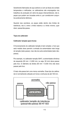 113
Geralmente fabricados de aço-carbono e com as faces de contato
temperadas e retificadas, os calibradores são empregados nos
trabalhos de produção em série de peças intercambiáveis, isto é,
peças que podem ser trocadas entre si, por constituírem conjun-
tos praticamente idênticos.
Quando isso acontece, as peças estão dentro dos limites de
tolerância, isto é, entre o limite máximo e o limite mínimo, quer
dizer: passa/não-passa.
Tipos de calibrador
Calibrador tampão (para furos)
O funcionamento do calibrador tampão é bem simples: o furo que
será medido deve permitir a entrada da extremidade mais longa
do tampão (lado passa), mas não da outra extremidade (lado não-
passa).
Por exemplo, no calibrador tampão 50H7, a extremidade cilíndrica
da esquerda (50 mm + 0,000 mm, ou seja, 50 mm) deve passar
pelo furo. O diâmetro da direita (50 mm + 0,030 mm) não deve
passar pelo furo.
O lado não-passa tem uma marca vermelha. Esse tipo de calibra-
dor é normalmente utilizado em furos e ranhuras de até 100 mm.
 