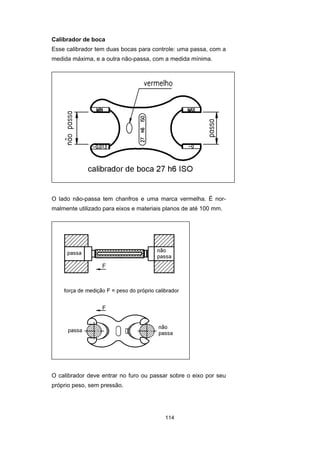 114
Calibrador de boca
Esse calibrador tem duas bocas para controle: uma passa, com a
medida máxima, e a outra não-passa, com a medida mínima.
O lado não-passa tem chanfros e uma marca vermelha. É nor-
malmente utilizado para eixos e materiais planos de até 100 mm.
O calibrador deve entrar no furo ou passar sobre o eixo por seu
próprio peso, sem pressão.
 