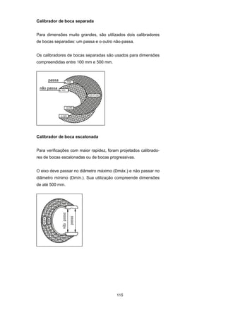 115
Calibrador de boca separada
Para dimensões muito grandes, são utilizados dois calibradores
de bocas separadas: um passa e o outro não-passa.
Os calibradores de bocas separadas são usados para dimensões
compreendidas entre 100 mm e 500 mm.
Calibrador de boca escalonada
Para verificações com maior rapidez, foram projetados calibrado-
res de bocas escalonadas ou de bocas progressivas.
O eixo deve passar no diâmetro máximo (Dmáx.) e não passar no
diâmetro mínimo (Dmín.). Sua utilização compreende dimensões
de até 500 mm.
 