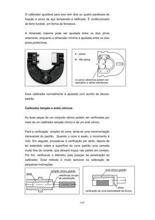 117
O calibrador ajustável para eixo tem dois ou quatro parafusos de
fixação e pinos de aço temperado e retificado. É confeccionado
de ferro fundido, em forma de ferradura.
A dimensão máxima pode ser ajustada entre os dois pinos
anteriores, enquanto a dimensão mínima é ajustada entre os dois
pinos posteriores.
Esse calibrador normalmente é ajustado com auxílio de blocos-
padrão.
Calibrador tampão e anéis cônicos
As duas peças de um conjunto cônico podem ser verificadas por
meio de um calibrador tampão cônico e de um anel cônico.
Para a verificação simples do cone, tenta-se uma movimentação
transversal do padrão. Quando o cone é exato, o movimento é
nulo. Em seguida, procede-se à verificação por atrito, depois de
ter estendido sobre a superfície do cone padrão uma camada
muito fina de corante, que deixará traços nas partes em contato.
Por fim, verifica-se o diâmetro pela posição de penetração do
calibrador. Esse método é muito sensível na calibração de
pequenas inclinações.
 