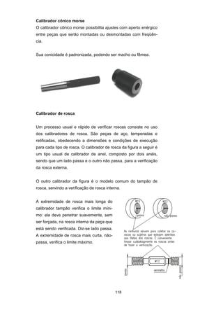 118
Calibrador cônico morse
O calibrador cônico morse possibilita ajustes com aperto enérgico
entre peças que serão montadas ou desmontadas com freqüên-
cia.
Sua conicidade é padronizada, podendo ser macho ou fêmea.
Calibrador de rosca
Um processo usual e rápido de verificar roscas consiste no uso
dos calibradores de rosca. São peças de aço, temperadas e
retificadas, obedecendo a dimensões e condições de execução
para cada tipo de rosca. O calibrador de rosca da figura a seguir é
um tipo usual de calibrador de anel, composto por dois anéis,
sendo que um lado passa e o outro não passa, para a verificação
da rosca externa.
O outro calibrador da figura é o modelo comum do tampão de
rosca, servindo a verificação de rosca interna.
A extremidade de rosca mais longa do
calibrador tampão verifica o limite míni-
mo: ela deve penetrar suavemente, sem
ser forçada, na rosca interna da peça que
está sendo verificada. Diz-se lado passa.
A extremidade de rosca mais curta, não-
passa, verifica o limite máximo.
 