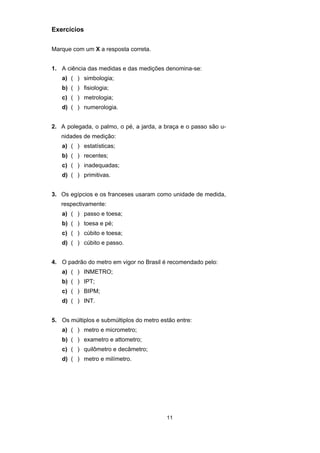 11
Exercícios
Marque com um X a resposta correta.
1. A ciência das medidas e das medições denomina-se:
a) ( ) simbologia;
b) ( ) fisiologia;
c) ( ) metrologia;
d) ( ) numerologia.
2. A polegada, o palmo, o pé, a jarda, a braça e o passo são u-
nidades de medição:
a) ( ) estatísticas;
b) ( ) recentes;
c) ( ) inadequadas;
d) ( ) primitivas.
3. Os egípcios e os franceses usaram como unidade de medida,
respectivamente:
a) ( ) passo e toesa;
b) ( ) toesa e pé;
c) ( ) cúbito e toesa;
d) ( ) cúbito e passo.
4. O padrão do metro em vigor no Brasil é recomendado pelo:
a) ( ) INMETRO;
b) ( ) IPT;
c) ( ) BIPM;
d) ( ) INT.
5. Os múltiplos e submúltiplos do metro estão entre:
a) ( ) metro e micrometro;
b) ( ) exametro e attometro;
c) ( ) quilômetro e decâmetro;
d) ( ) metro e milímetro.
 