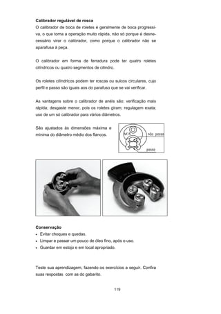 119
Calibrador regulável de rosca
O calibrador de boca de roletes é geralmente de boca progressi-
va, o que torna a operação muito rápida, não só porque é desne-
cessário virar o calibrador, como porque o calibrador não se
aparafusa à peça.
O calibrador em forma de ferradura pode ter quatro roletes
cilíndricos ou quatro segmentos de cilindro.
Os roletes cilíndricos podem ter roscas ou sulcos circulares, cujo
perfil e passo são iguais aos do parafuso que se vai verificar.
As vantagens sobre o calibrador de anéis são: verificação mais
rápida; desgaste menor, pois os roletes giram; regulagem exata;
uso de um só calibrador para vários diâmetros.
São ajustados às dimensões máxima e
mínima do diâmetro médio dos flancos.
Conservação
• Evitar choques e quedas.
• Limpar e passar um pouco de óleo fino, após o uso.
• Guardar em estojo e em local apropriado.
Teste sua aprendizagem, fazendo os exercícios a seguir. Confira
suas respostas com as do gabarito.
 