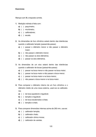 120
Exercícios
Marque com X a resposta correta.
1. Medição indireta é feita com:
a) ( ) paquímetro;
b) ( ) micrômetro;
c) ( ) calibradores;
d) ( ) escala.
2. As dimensões de furo cilíndrico estará dentro das tolerâncias
quando o calibrador tampão (passa/não-passa):
a) ( ) passar o diâmetro menor e não passar o diâmetro
maior;
b) ( ) não passar o diâmetro menor;
c) ( ) não passar os dois diâmetros;
d) ( ) passar os dois diâmetros.
3. As dimensões de um eixo estará dentro das tolerâncias
quando o calibrador de bocas (passa/não-passa):
a) ( ) passar na boca menor e não passar na boca maior;
b) ( ) passar na boca maior e não passar a boca menor;
c) ( ) passar na boca maior e na boca menor;
d) ( ) não passar a boca menor e na boca maior.
4. Para comparar o diâmetro interno de um furo cilíndrico e o
diâmetro médio de uma rosca externa, usam-se os calibrado-
res:
a) ( ) de boca ajustável e regulável;
b) ( ) tampão e regulável;
c) ( ) de boca escalonada e chata;
d) ( ) tampão e chato.
5. Para comparar dimensões internas acima de 260 mm, usa-se:
a) ( ) calibrador tampão;
b) ( ) calibrador chato;
c) ( ) calibrador cônico morse;
d) ( ) calibrador de varetas.
 