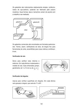 128
Os gabaritos são instrumentos relativamente simples, confeccio-
nados de aço-carbono, podendo ser fabricado pelo próprio
mecânico. Suas formas, tipos e tamanhos variam de acordo com
o trabalho a ser realizado.
Os gabaritos comerciais são encontrados em formatos padroniza-
dos. Temos, assim, verificadores de raios, de ângulo fixo para
ferramentas de corte, escantilhões para rosca métrica e whithwor-
th etc.
Verificador de raio
Serve para verificar raios internos e
externos. Em cada lâmina é estampada a
medida do raio. Suas dimensões variam,
geralmente, de 1 a 15 mm ou de
1
32
a
1
2
.
Verificador de ângulos
Usa-se para verificar superfícies em ângulos. Em cada lâmina
vem gravado o ângulo, que varia de 1º a 45º.
7
ferramenta
 