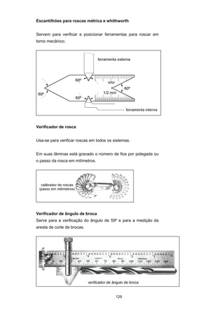 129
Escantilhões para roscas métrica e whithworth
Servem para verificar e posicionar ferramentas para roscar em
torno mecânico.
Verificador de rosca
Usa-se para verificar roscas em todos os sistemas.
Em suas lâminas está gravado o número de fios por polegada ou
o passo da rosca em milímetros.
Verificador de ângulo de broca
Serve para a verificação do ângulo de 59º e para a medição da
aresta de corte de brocas.
 