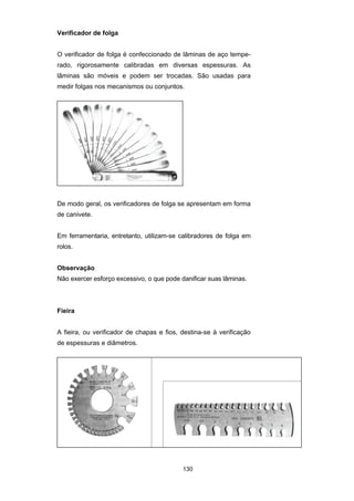 130
Verificador de folga
O verificador de folga é confeccionado de lâminas de aço tempe-
rado, rigorosamente calibradas em diversas espessuras. As
lâminas são móveis e podem ser trocadas. São usadas para
medir folgas nos mecanismos ou conjuntos.
De modo geral, os verificadores de folga se apresentam em forma
de canivete.
Em ferramentaria, entretanto, utilizam-se calibradores de folga em
rolos.
Observação
Não exercer esforço excessivo, o que pode danificar suas lâminas.
Fieira
A fieira, ou verificador de chapas e fios, destina-se à verificação
de espessuras e diâmetros.
 