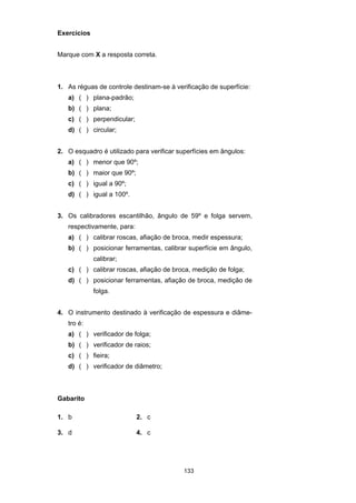 133
Exercícios
Marque com X a resposta correta.
1. As réguas de controle destinam-se à verificação de superfície:
a) ( ) plana-padrão;
b) ( ) plana;
c) ( ) perpendicular;
d) ( ) circular;
2. O esquadro é utilizado para verificar superfícies em ângulos:
a) ( ) menor que 90º;
b) ( ) maior que 90º;
c) ( ) igual a 90º;
d) ( ) igual a 100º.
3. Os calibradores escantilhão, ângulo de 59º e folga servem,
respectivamente, para:
a) ( ) calibrar roscas, afiação de broca, medir espessura;
b) ( ) posicionar ferramentas, calibrar superfície em ângulo,
calibrar;
c) ( ) calibrar roscas, afiação de broca, medição de folga;
d) ( ) posicionar ferramentas, afiação de broca, medição de
folga.
4. O instrumento destinado à verificação de espessura e diâme-
tro é:
a) ( ) verificador de folga;
b) ( ) verificador de raios;
c) ( ) fieira;
d) ( ) verificador de diâmetro;
Gabarito
1. b 2. c
3. d 4. c
 