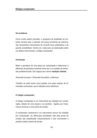 134
Relógio comparador
Um problema
Como vocês podem perceber, o programa de qualidade da em-
presa envolve todo o pessoal. Na busca constante de melhoria,
são necessários instrumentos de controle mais sofisticados e de
grande versatilidade. Vamos ver, nesta aula, as explicações sobre
um destes instrumentos: o relógio comparador.
Introdução
Medir a grandeza de uma peça por comparação é determinar a
diferença da grandeza existente entre ela e um padrão de dimen-
são predeterminado. Daí originou-se o termo medição indireta.
Dimensão da peça = Dimensão do padrão ± diferença
Também se pode tomar como padrão uma peça original, de di-
mensões conhecidas, que é utilizada como referência.
O relógio comparador
O relógio comparador é um instrumento de medição por compa-
ração, dotado de uma escala e um ponteiro, ligados por meca-
nismos diversos a uma ponta de contato.
O comparador centesimal é um instrumento comum de medição
por comparação. As diferenças percebidas nele pela ponta de
contato são amplificadas mecanicamente e irão movimentar o
ponteiro rotativo diante da escala.
 