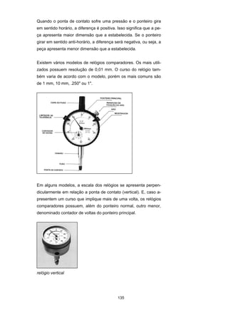 135
Quando o ponta de contato sofre uma pressão e o ponteiro gira
em sentido horário, a diferença é positiva. Isso significa que a pe-
ça apresenta maior dimensão que a estabelecida. Se o ponteiro
girar em sentido anti-horário, a diferença será negativa, ou seja, a
peça apresenta menor dimensão que a estabelecida.
Existem vários modelos de relógios comparadores. Os mais utili-
zados possuem resolução de 0,01 mm. O curso do relógio tam-
bém varia de acordo com o modelo, porém os mais comuns são
de 1 mm, 10 mm, .250" ou 1".
Em alguns modelos, a escala dos relógios se apresenta perpen-
dicularmente em relação a ponta de contato (vertical). E, caso a-
presentem um curso que implique mais de uma volta, os relógios
comparadores possuem, além do ponteiro normal, outro menor,
denominado contador de voltas do ponteiro principal.
relógio vertical
 