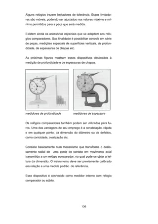 136
Alguns relógios trazem limitadores de tolerância. Esses limitado-
res são móveis, podendo ser ajustados nos valores máximo e mí-
nimo permitidos para a peça que será medida.
Existem ainda os acessórios especiais que se adaptam aos reló-
gios comparadores. Sua finalidade é possibilitar controle em série
de peças, medições especiais de superfícies verticais, de profun-
didade, de espessuras de chapas etc.
As próximas figuras mostram esses dispositivos destinados à
medição de profundidade e de espessuras de chapas.
medidores de profundidade medidores de espessura
Os relógios comparadores também podem ser utilizados para fu-
ros. Uma das vantagens de seu emprego é a constatação, rápida
e em qualquer ponto, da dimensão do diâmetro ou de defeitos,
como conicidade, ovalização etc.
Consiste basicamente num mecanismo que transforma o deslo-
camento radial de uma ponta de contato em movimento axial
transmitido a um relógio comparador, no qual pode-se obter a lei-
tura da dimensão. O instrumento deve ser previamente calibrado
em relação a uma medida padrão de referência.
Esse dispositivo é conhecido como medidor interno com relógio
comparador ou súbito.
 
