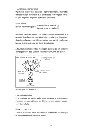 139
• Amplificação por alavanca
O princípio da alavanca aplica-se a aparelhos simples, chamados
indicadores com alavancas, cuja capacidade de medição é limita-
da pela pequena amplitude do sistema basculante.
Assim, temos:
relação de amplificação =
comprimento do ponteiro (a)
distancia entre os cutelos (b)$
Durante a medição, a haste que suporta o cutelo móvel desliza, a
despeito do esforço em contrário produzido pela mola de contato.
O ponteiro-alavanca, mantido em contato com os dois cutelos pe-
la mola de chamada, gira em frente à graduação.
A figura abaixo representa a montagem clássica de um aparelho
com capacidade de ± 0,06mm e leitura de 0,002mm por divisão.
amplificação por alavanca
• Amplificação mista
É o resultado da combinação entre alavanca e engrenagem.
Permite levar a sensibilidade até 0,001mm, sem reduzir a capaci-
dade de medição.
Condições de uso
Antes de medir uma peça, devemos nos certificar de que o relógio
se encontra em boas condições de uso.
 