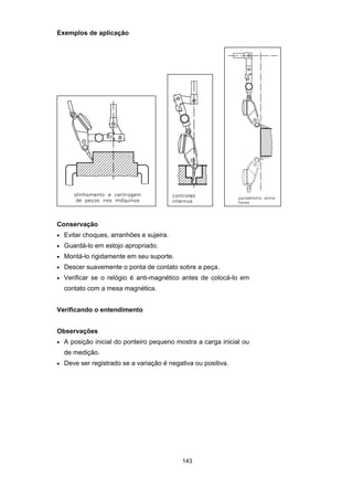 143
Exemplos de aplicação
Conservação
• Evitar choques, arranhões e sujeira.
• Guardá-lo em estojo apropriado.
• Montá-lo rigidamente em seu suporte.
• Descer suavemente o ponta de contato sobre a peça.
• Verificar se o relógio é anti-magnético antes de colocá-lo em
contato com a mesa magnética.
Verificando o entendimento
Observações
• A posição inicial do ponteiro pequeno mostra a carga inicial ou
de medição.
• Deve ser registrado se a variação é negativa ou positiva.
 