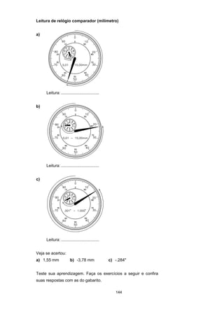 144
Leitura de relógio comparador (milímetro)
a)
Leitura: .................................
b)
Leitura: .................................
c)
Leitura: .................................
Veja se acertou:
a) 1,55 mm b) -3,78 mm c) -.284"
Teste sua aprendizagem. Faça os exercícios a seguir e confira
suas respostas com as do gabarito.
 