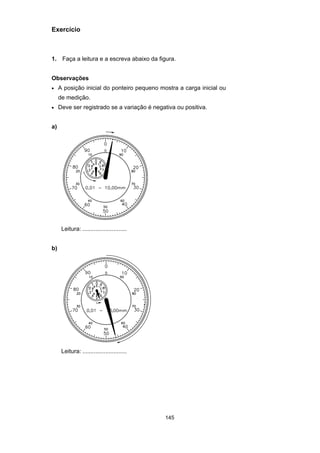 145
Exercício
1. Faça a leitura e a escreva abaixo da figura.
Observações
• A posição inicial do ponteiro pequeno mostra a carga inicial ou
de medição.
• Deve ser registrado se a variação é negativa ou positiva.
a)
Leitura: ...........................
b)
Leitura: ...........................
 